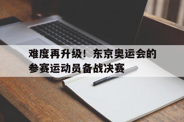 难度再升级！东京奥运会的参赛运动员备战决赛的简单介绍